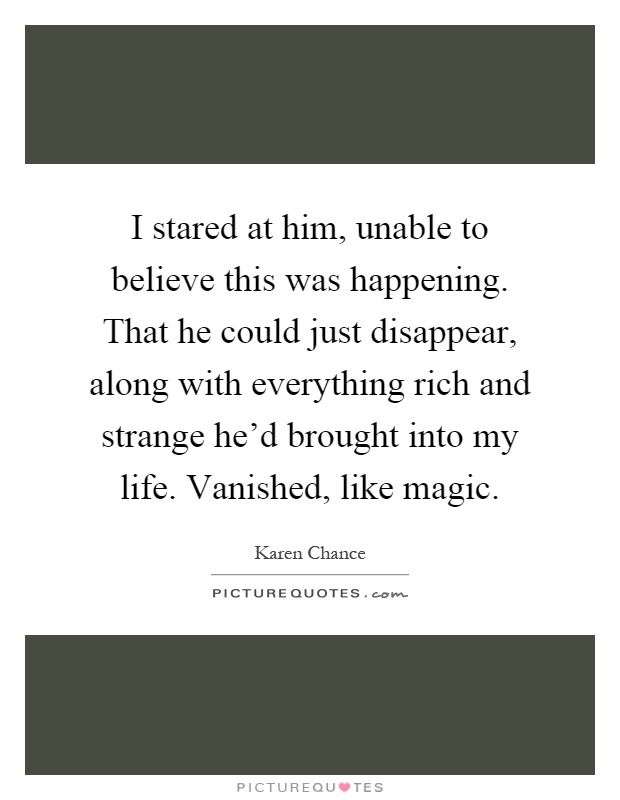 I stared at him, unable to believe this was happening. That he could just disappear, along with everything rich and strange he'd brought into my life. Vanished, like magic Picture Quote #1