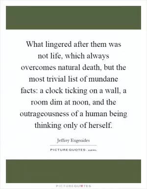 What lingered after them was not life, which always overcomes natural death, but the most trivial list of mundane facts: a clock ticking on a wall, a room dim at noon, and the outrageousness of a human being thinking only of herself Picture Quote #1