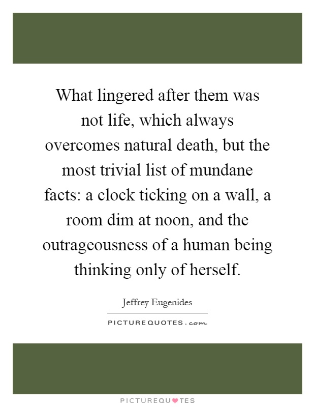 What lingered after them was not life, which always overcomes natural death, but the most trivial list of mundane facts: a clock ticking on a wall, a room dim at noon, and the outrageousness of a human being thinking only of herself Picture Quote #1