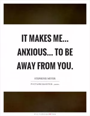 It makes me... anxious... to be away from you Picture Quote #1