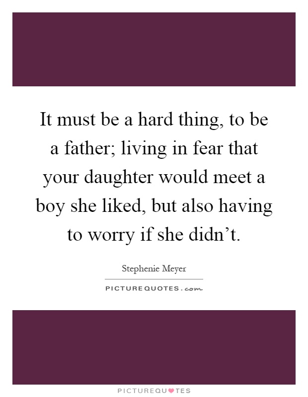 It must be a hard thing, to be a father; living in fear that your daughter would meet a boy she liked, but also having to worry if she didn't Picture Quote #1