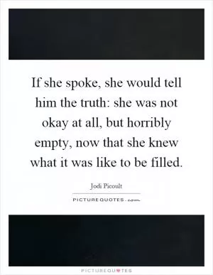 If she spoke, she would tell him the truth: she was not okay at all, but horribly empty, now that she knew what it was like to be filled Picture Quote #1