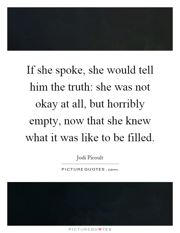 If she spoke, she would tell him the truth: she was not okay at all, but horribly empty, now that she knew what it was like to be filled Picture Quote #1