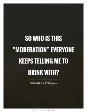 So who is this “moderation” everyone keeps telling me to drink with? Picture Quote #1