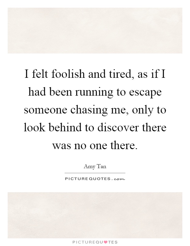 I felt foolish and tired, as if I had been running to escape someone chasing me, only to look behind to discover there was no one there Picture Quote #1