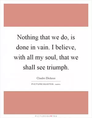 Nothing that we do, is done in vain. I believe, with all my soul, that we shall see triumph Picture Quote #1