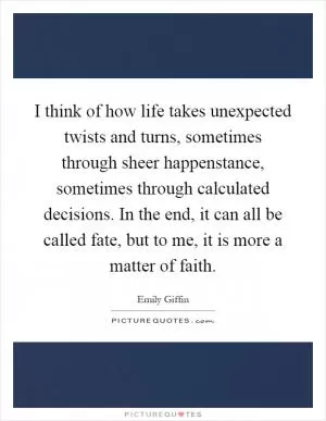 I think of how life takes unexpected twists and turns, sometimes through sheer happenstance, sometimes through calculated decisions. In the end, it can all be called fate, but to me, it is more a matter of faith Picture Quote #1