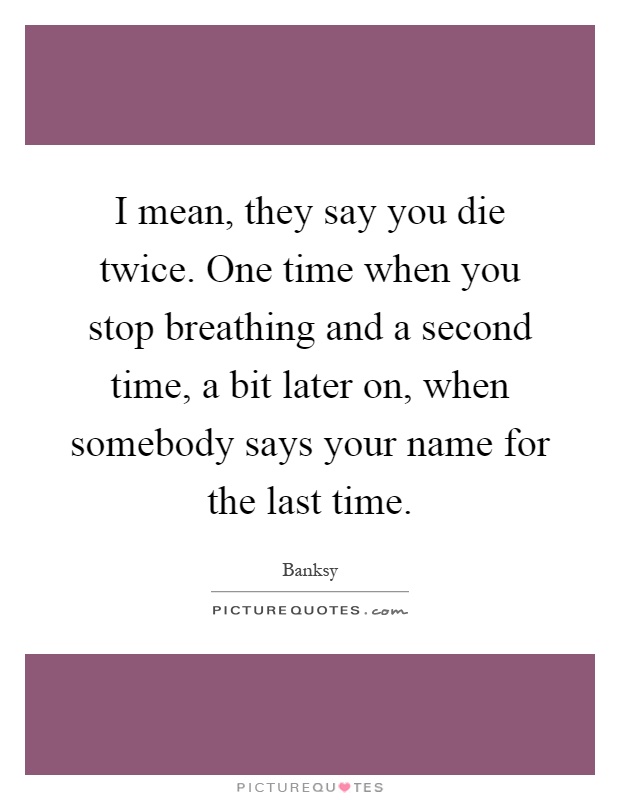 I mean, they say you die twice. One time when you stop breathing and a second time, a bit later on, when somebody says your name for the last time Picture Quote #1