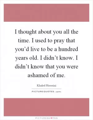 I thought about you all the time. I used to pray that you’d live to be a hundred years old. I didn’t know. I didn’t know that you were ashamed of me Picture Quote #1