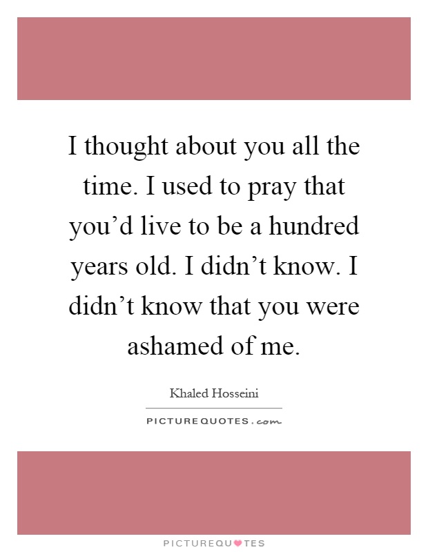 I thought about you all the time. I used to pray that you'd live to be a hundred years old. I didn't know. I didn't know that you were ashamed of me Picture Quote #1