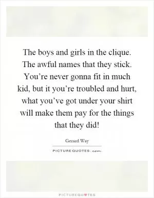 The boys and girls in the clique. The awful names that they stick. You’re never gonna fit in much kid, but it you’re troubled and hurt, what you’ve got under your shirt will make them pay for the things that they did! Picture Quote #1