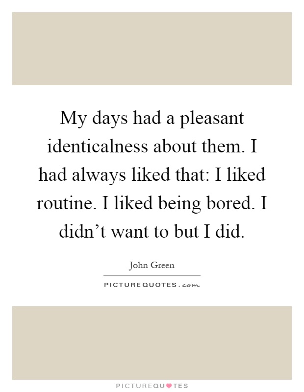 My days had a pleasant identicalness about them. I had always liked that: I liked routine. I liked being bored. I didn't want to but I did Picture Quote #1