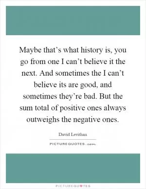 Maybe that’s what history is, you go from one I can’t believe it the next. And sometimes the I can’t believe its are good, and sometimes they’re bad. But the sum total of positive ones always outweighs the negative ones Picture Quote #1