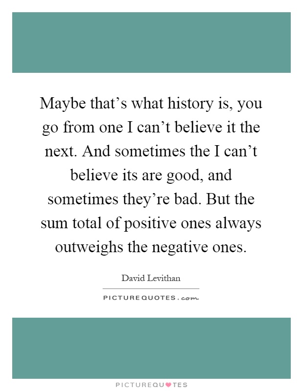 Maybe that's what history is, you go from one I can't believe it the next. And sometimes the I can't believe its are good, and sometimes they're bad. But the sum total of positive ones always outweighs the negative ones Picture Quote #1