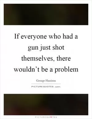 If everyone who had a gun just shot themselves, there wouldn’t be a problem Picture Quote #1
