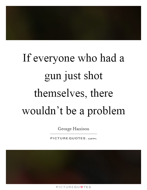 If everyone who had a gun just shot themselves, there wouldn't be a problem Picture Quote #1