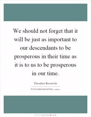 We should not forget that it will be just as important to our descendants to be prosperous in their time as it is to us to be prosperous in our time Picture Quote #1