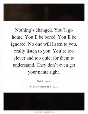Nothing’s changed. You’ll go home. You’ll be bored. You’ll be ignored. No one will listen to you, really listen to you. You’re too clever and too quiet for them to understand. They don’t even get your name right Picture Quote #1
