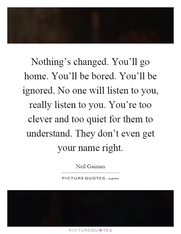 Nothing's changed. You'll go home. You'll be bored. You'll be ignored. No one will listen to you, really listen to you. You're too clever and too quiet for them to understand. They don't even get your name right Picture Quote #1