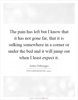 The pain has left but I know that it has not gone far, that it is sulking somewhere in a corner or under the bed and it will jump out when I least expect it Picture Quote #1