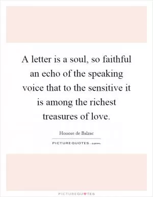 A letter is a soul, so faithful an echo of the speaking voice that to the sensitive it is among the richest treasures of love Picture Quote #1