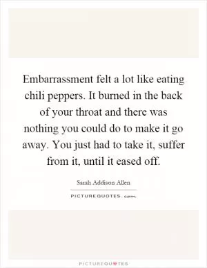 Embarrassment felt a lot like eating chili peppers. It burned in the back of your throat and there was nothing you could do to make it go away. You just had to take it, suffer from it, until it eased off Picture Quote #1