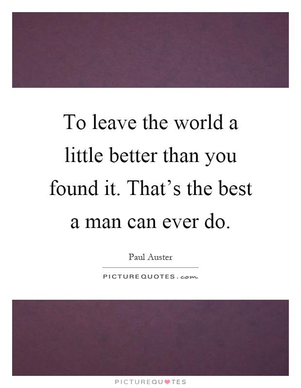 To leave the world a little better than you found it. That's the best a man can ever do Picture Quote #1