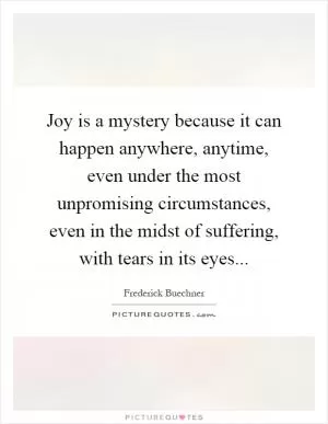 Joy is a mystery because it can happen anywhere, anytime, even under the most unpromising circumstances, even in the midst of suffering, with tears in its eyes Picture Quote #1
