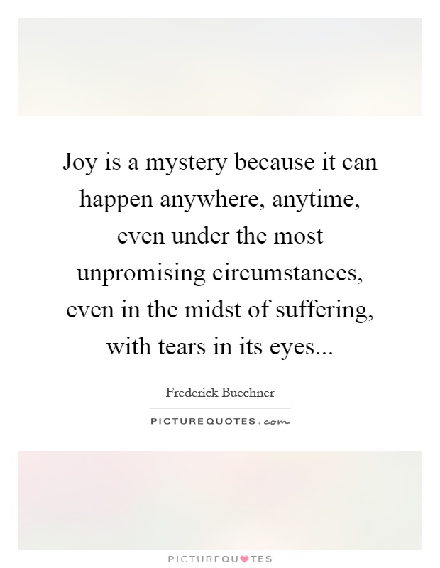 Joy is a mystery because it can happen anywhere, anytime, even under the most unpromising circumstances, even in the midst of suffering, with tears in its eyes Picture Quote #1