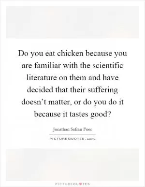 Do you eat chicken because you are familiar with the scientific literature on them and have decided that their suffering doesn’t matter, or do you do it because it tastes good? Picture Quote #1