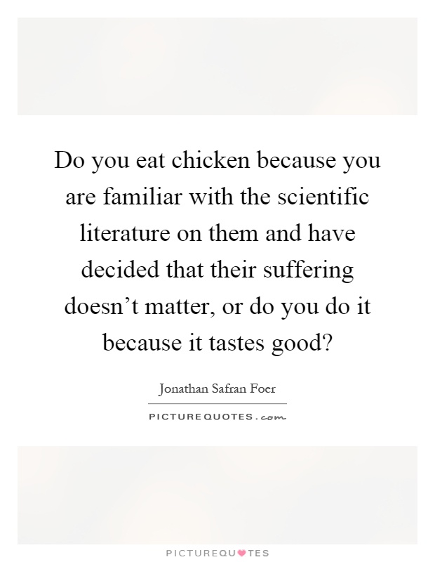 Do you eat chicken because you are familiar with the scientific literature on them and have decided that their suffering doesn't matter, or do you do it because it tastes good? Picture Quote #1