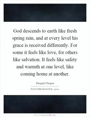 God descends to earth like fresh spring rain, and at every level his grace is received differently. For some it feels like love, for others like salvation. It feels like safety and warmth at one level, like coming home at another Picture Quote #1