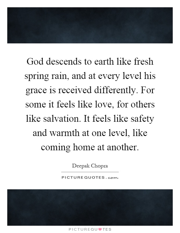 God descends to earth like fresh spring rain, and at every level his grace is received differently. For some it feels like love, for others like salvation. It feels like safety and warmth at one level, like coming home at another Picture Quote #1