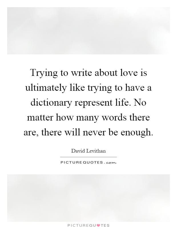 Trying to write about love is ultimately like trying to have a dictionary represent life. No matter how many words there are, there will never be enough Picture Quote #1