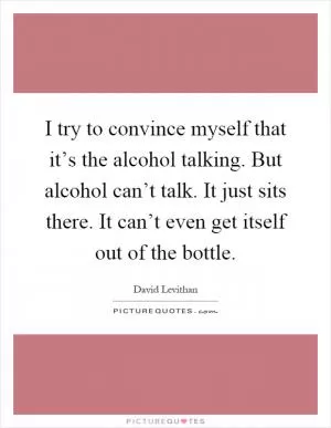 I try to convince myself that it’s the alcohol talking. But alcohol can’t talk. It just sits there. It can’t even get itself out of the bottle Picture Quote #1