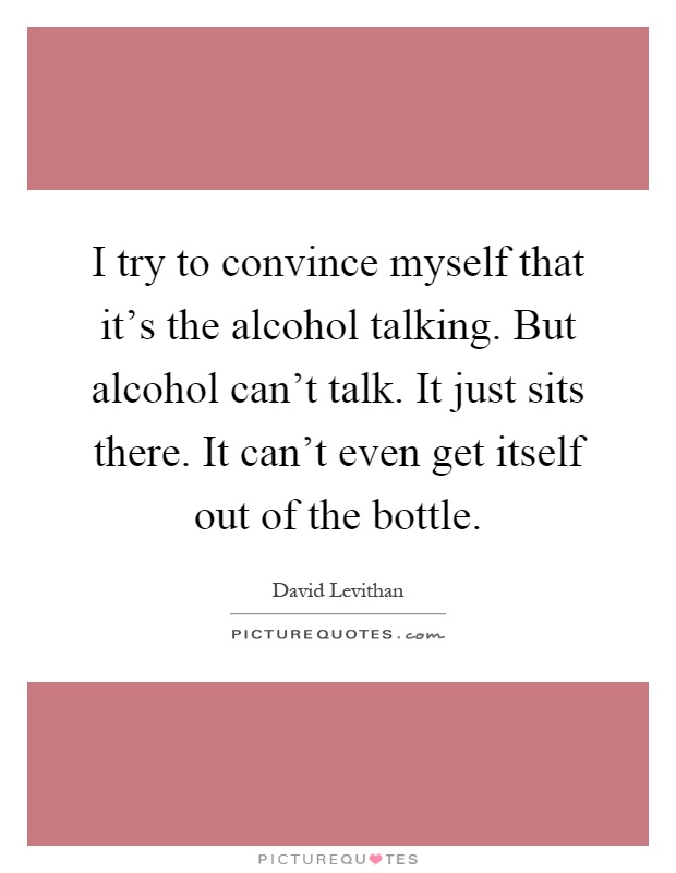 I try to convince myself that it's the alcohol talking. But alcohol can't talk. It just sits there. It can't even get itself out of the bottle Picture Quote #1