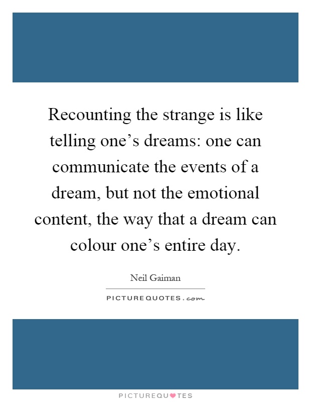 Recounting the strange is like telling one's dreams: one can communicate the events of a dream, but not the emotional content, the way that a dream can colour one's entire day Picture Quote #1