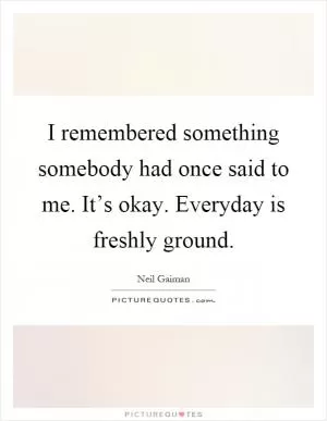 I remembered something somebody had once said to me. It’s okay. Everyday is freshly ground Picture Quote #1