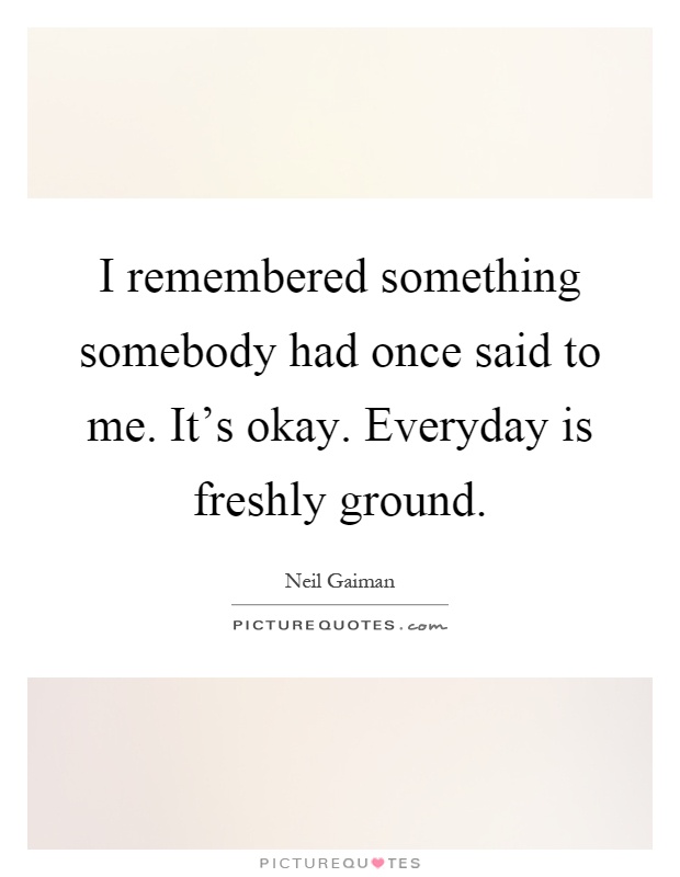 I remembered something somebody had once said to me. It's okay. Everyday is freshly ground Picture Quote #1