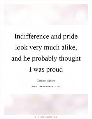 Indifference and pride look very much alike, and he probably thought I was proud Picture Quote #1