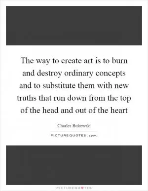 The way to create art is to burn and destroy ordinary concepts and to substitute them with new truths that run down from the top of the head and out of the heart Picture Quote #1