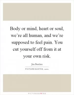 Body or mind, heart or soul, we’re all human, and we’re supposed to feel pain. You cut yourself off from it at your own risk Picture Quote #1