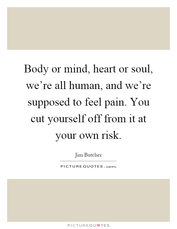 Body or mind, heart or soul, we're all human, and we're supposed to feel pain. You cut yourself off from it at your own risk Picture Quote #1