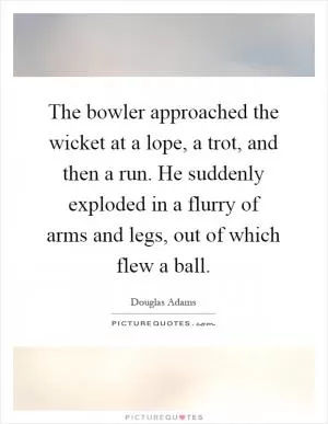 The bowler approached the wicket at a lope, a trot, and then a run. He suddenly exploded in a flurry of arms and legs, out of which flew a ball Picture Quote #1