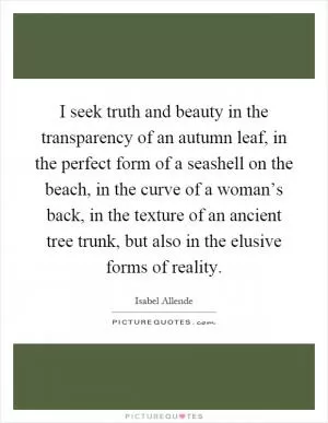 I seek truth and beauty in the transparency of an autumn leaf, in the perfect form of a seashell on the beach, in the curve of a woman’s back, in the texture of an ancient tree trunk, but also in the elusive forms of reality Picture Quote #1