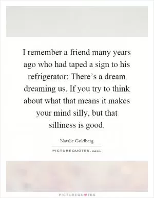 I remember a friend many years ago who had taped a sign to his refrigerator: There’s a dream dreaming us. If you try to think about what that means it makes your mind silly, but that silliness is good Picture Quote #1
