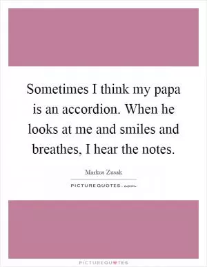 Sometimes I think my papa is an accordion. When he looks at me and smiles and breathes, I hear the notes Picture Quote #1