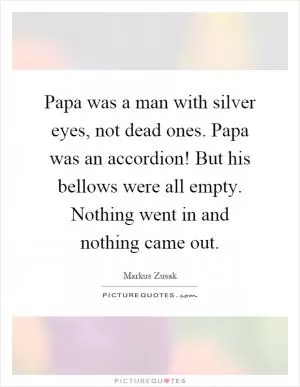 Papa was a man with silver eyes, not dead ones. Papa was an accordion! But his bellows were all empty. Nothing went in and nothing came out Picture Quote #1