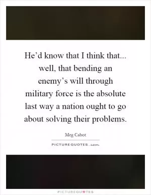 He’d know that I think that... well, that bending an enemy’s will through military force is the absolute last way a nation ought to go about solving their problems Picture Quote #1
