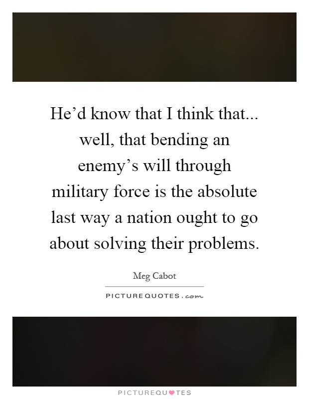 He'd know that I think that... well, that bending an enemy's will through military force is the absolute last way a nation ought to go about solving their problems Picture Quote #1